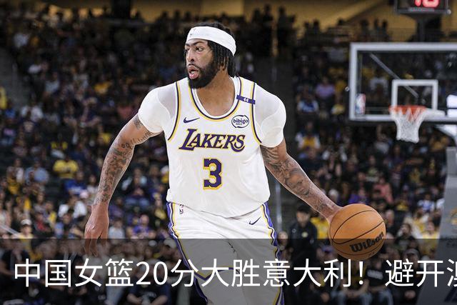 中国女篮20分大胜意大利！避开澳大利亚，附世界杯8强附加赛对阵