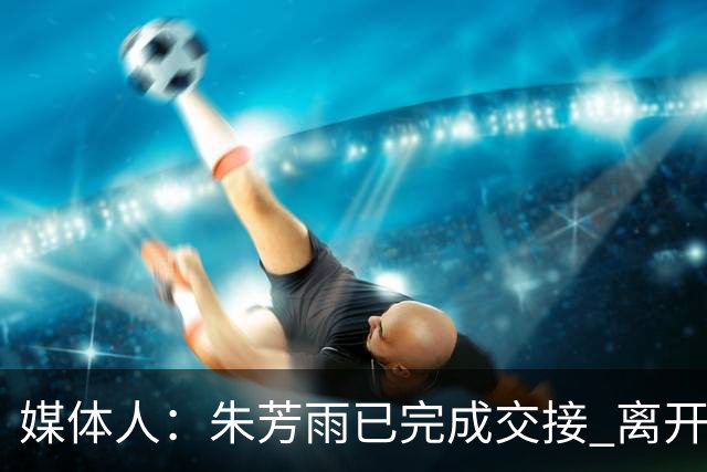 媒体人：朱芳雨已完成交接 离开广东宏远总经理岗位
